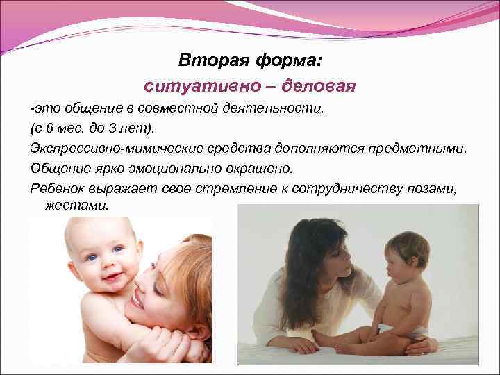 Вторая форма: ситуативно – деловая -это общение в совместной деятельности. (с 6 мес. до