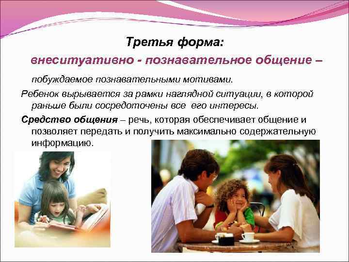 Третья форма: внеситуативно - познавательное общение – побуждаемое познавательными мотивами. Ребенок вырывается за рамки