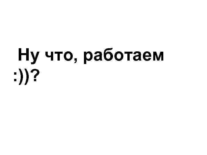 Ну что, работаем : ))? 