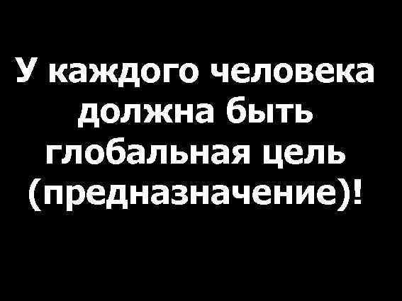 У каждого человека должна быть глобальная цель (предназначение)! 