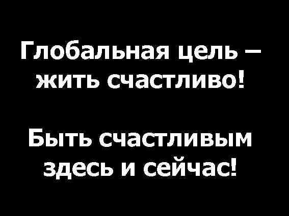 Глобальная цель – жить счастливо! Быть счастливым здесь и сейчас! 