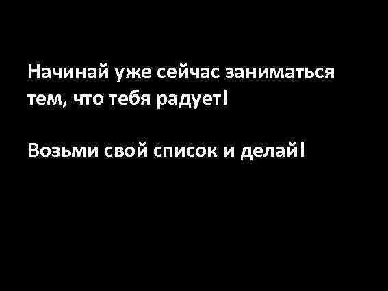 Начинай уже сейчас заниматься тем, что тебя радует! Возьми свой список и делай! 