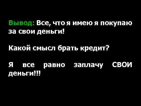 Вывод: Все, что я имею я покупаю за свои деньги! Какой смысл брать кредит?