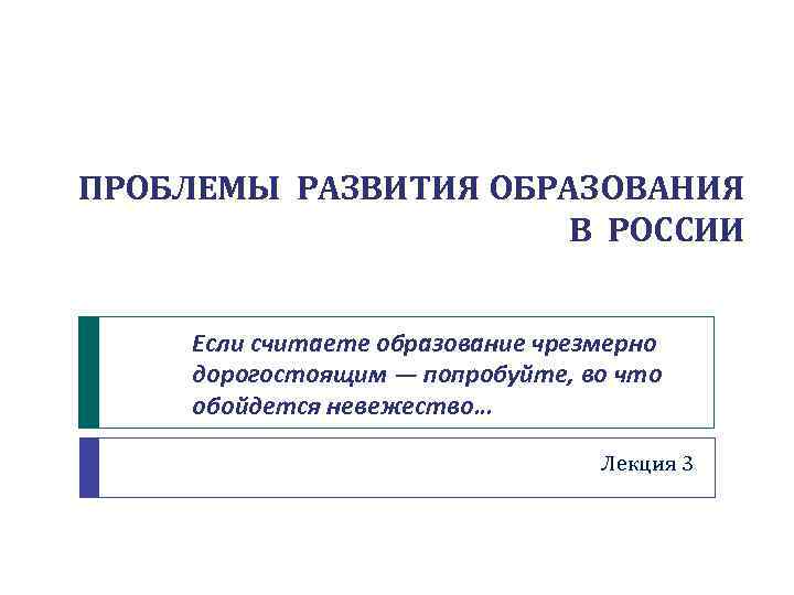 ПРОБЛЕМЫ РАЗВИТИЯ ОБРАЗОВАНИЯ В РОССИИ Если считаете образование чрезмерно дорогостоящим — попробуйте, во что