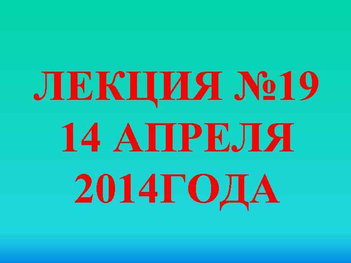 ЛЕКЦИЯ № 19 14 АПРЕЛЯ 2014 ГОДА 