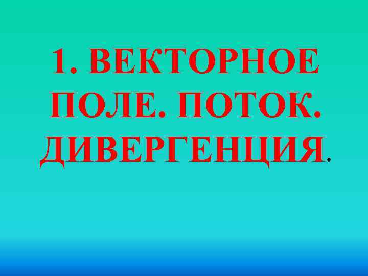 1. ВЕКТОРНОЕ ПОЛЕ. ПОТОК. ДИВЕРГЕНЦИЯ. 