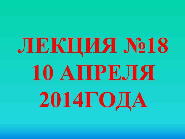 ЛЕКЦИЯ № 18 10 АПРЕЛЯ 2014 ГОДА 