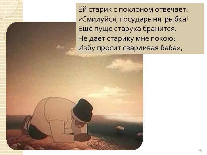 Ей старик с поклоном отвечает: «Смилуйся, государыня рыбка! Ещё пуще старуха бранится. Не даёт