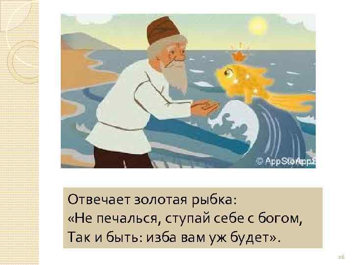 Отвечает золотая рыбка: «Не печалься, ступай себе с богом, Так и быть: изба вам