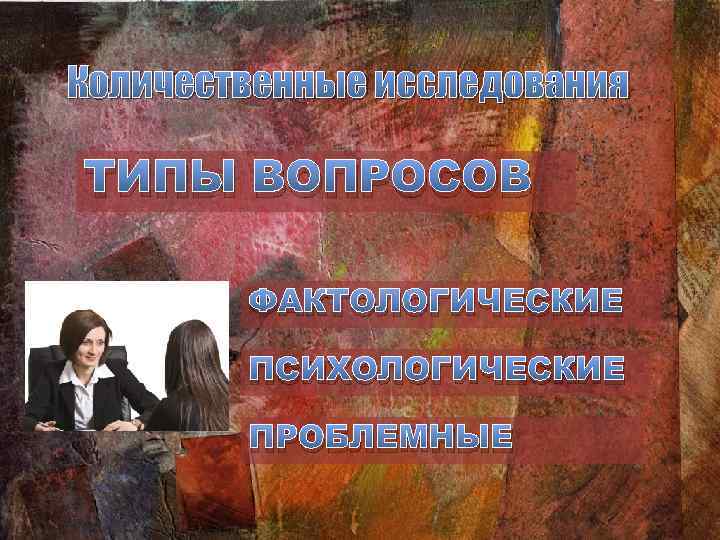 Количественные исследования ТИПЫ ВОПРОСОВ ФАКТОЛОГИЧЕСКИЕ ПСИХОЛОГИЧЕСКИЕ ПРОБЛЕМНЫЕ 