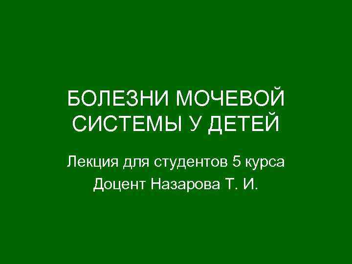БОЛЕЗНИ МОЧЕВОЙ СИСТЕМЫ У ДЕТЕЙ Лекция для студентов 5 курса Доцент Назарова Т. И.