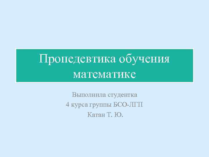 Пропедевтика обучения математике Выполнила студентка 4 курса группы БСО-ЛГП Катан Т. Ю. 
