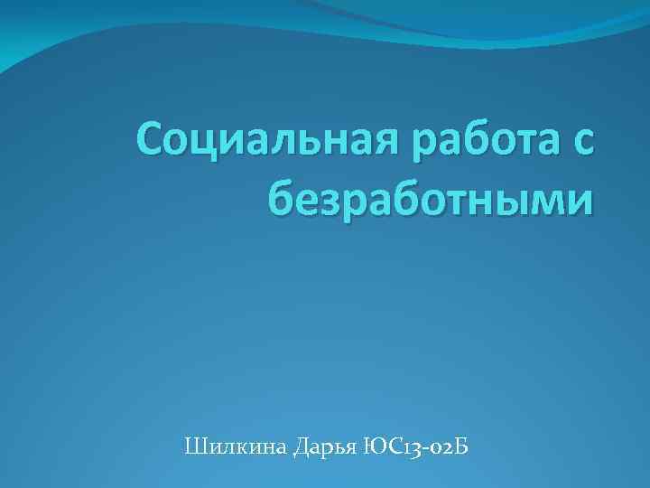 Социальная работа с безработными Шилкина Дарья ЮС13