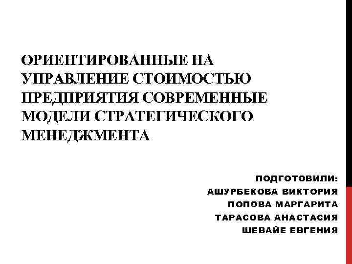 ОРИЕНТИРОВАННЫЕ НА УПРАВЛЕНИЕ СТОИМОСТЬЮ ПРЕДПРИЯТИЯ СОВРЕМЕННЫЕ МОДЕЛИ СТРАТЕГИЧЕСКОГО МЕНЕДЖМЕНТА ПОДГОТОВИЛИ: АШУРБЕКОВА ВИКТОРИЯ ПОПОВА МАРГАРИТА