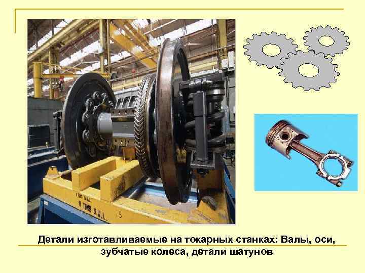 Детали изготавливаемые на токарных станках: Валы, оси, зубчатые колеса, детали шатунов 