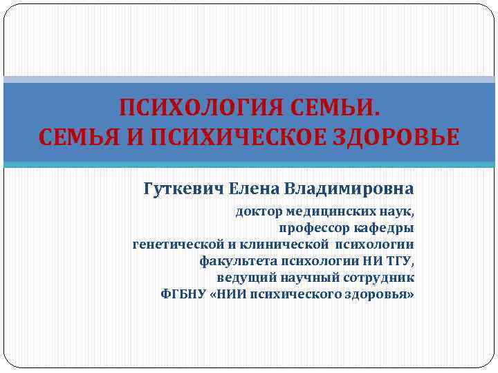 ПСИХОЛОГИЯ СЕМЬИ. СЕМЬЯ И ПСИХИЧЕСКОЕ ЗДОРОВЬЕ Гуткевич Елена Владимировна доктор медицинских наук, профессор кафедры