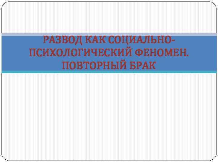 РАЗВОД КАК СОЦИАЛЬНОПСИХОЛОГИЧЕСКИЙ ФЕНОМЕН. ПОВТОРНЫЙ БРАК 