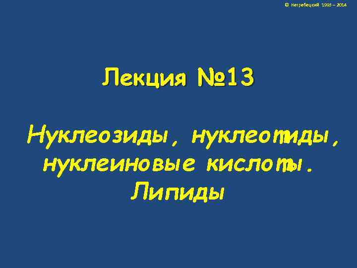 © Негребецкий 1995 – 2014 Лекция № 13 Нуклеозиды, нуклеотиды, нуклеиновые кислоты. Липиды 