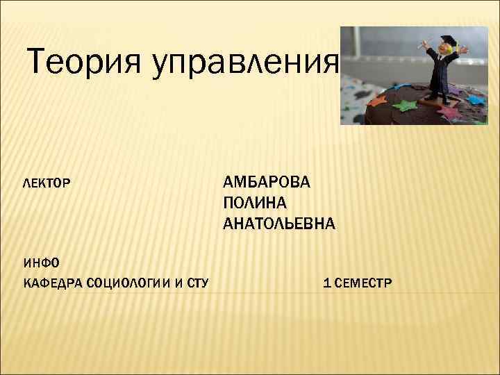 Теория управления ЛЕКТОР ИНФО КАФЕДРА СОЦИОЛОГИИ И СТУ АМБАРОВА ПОЛИНА АНАТОЛЬЕВНА 1 СЕМЕСТР 