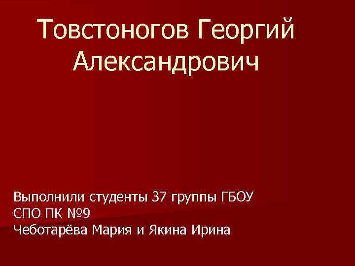 Товстоногов Георгий Александрович Выполнили студенты 37 группы ГБОУ СПО ПК № 9 Чеботарёва Мария