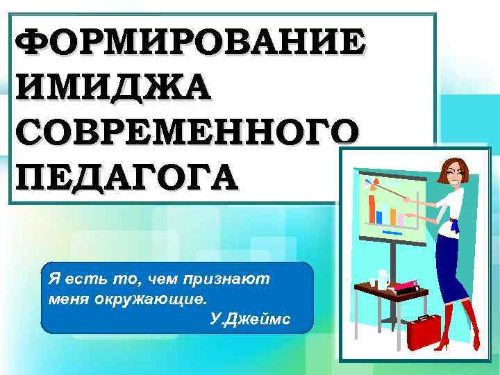 ФОРМИРОВАНИЕ ИМИДЖА СОВРЕМЕННОГО ПЕДАГОГА Я есть то, чем признают меня окружающие. У. Джеймс 