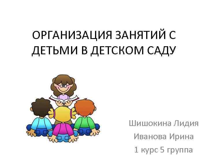 ОРГАНИЗАЦИЯ ЗАНЯТИЙ С ДЕТЬМИ В ДЕТСКОМ САДУ Шишокина Лидия Иванова Ирина 1 курс 5