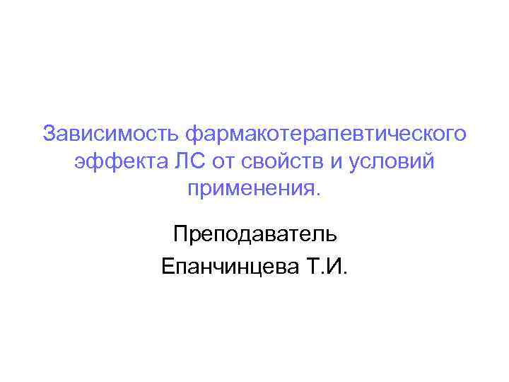 Зависимость фармакотерапевтического эффекта ЛС от свойств и условий применения. Преподаватель Епанчинцева Т. И. 