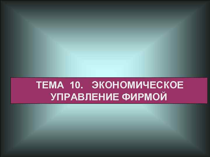 ТЕМА 10. ЭКОНОМИЧЕСКОЕ УПРАВЛЕНИЕ ФИРМОЙ 