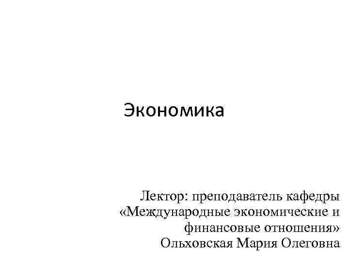 Экономика Лектор: преподаватель кафедры «Международные экономические и финансовые отношения» Ольховская Мария Олеговна 