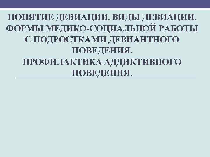 ПОНЯТИЕ ДЕВИАЦИИ. ВИДЫ ДЕВИАЦИИ. ФОРМЫ МЕДИКО-СОЦИАЛЬНОЙ РАБОТЫ С ПОДРОСТКАМИ ДЕВИАНТНОГО ПОВЕДЕНИЯ. ПРОФИЛАКТИКА АДДИКТИВНОГО ПОВЕДЕНИЯ.