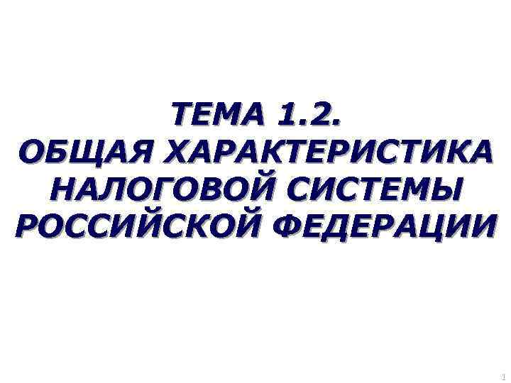 ТЕМА 1. 2. ОБЩАЯ ХАРАКТЕРИСТИКА НАЛОГОВОЙ СИСТЕМЫ РОССИЙСКОЙ ФЕДЕРАЦИИ 1 