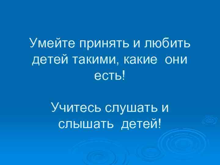 Умейте принять и любить детей такими, какие они есть! Учитесь слушать и слышать детей!