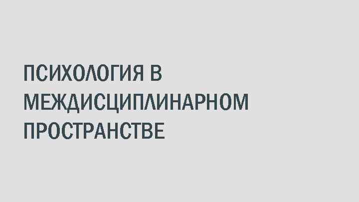 ПСИХОЛОГИЯ В МЕЖДИСЦИПЛИНАРНОМ ПРОСТРАНСТВЕ 