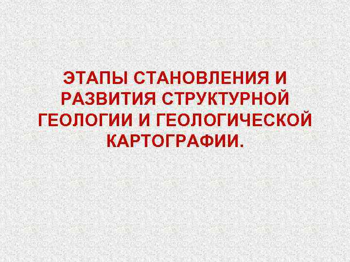 ЭТАПЫ СТАНОВЛЕНИЯ И РАЗВИТИЯ СТРУКТУРНОЙ ГЕОЛОГИИ И ГЕОЛОГИЧЕСКОЙ КАРТОГРАФИИ. 