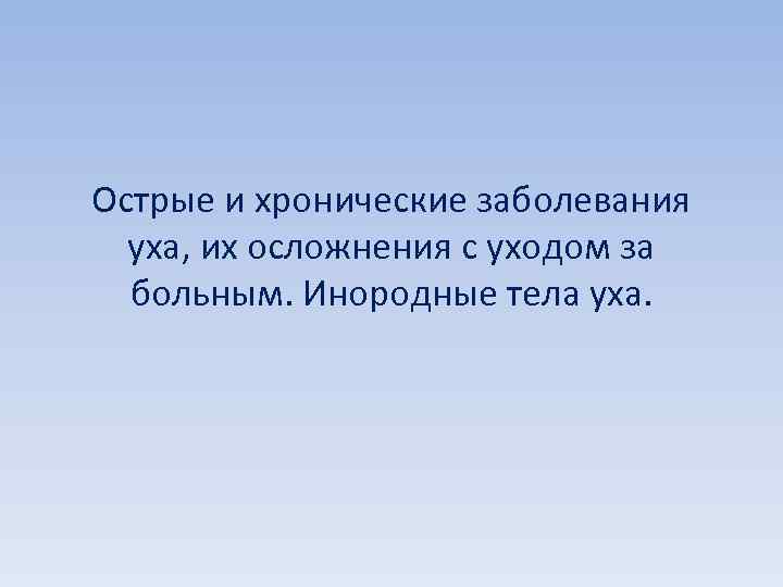 Острые и хронические заболевания уха, их осложнения с уходом за больным. Инородные тела уха.