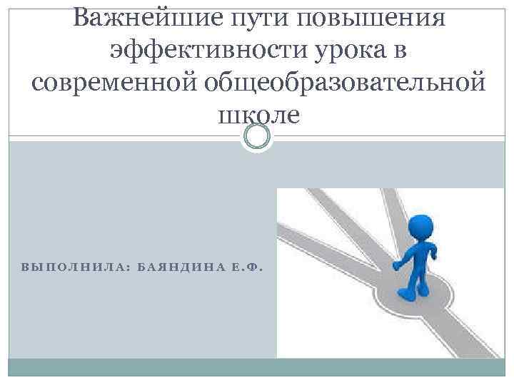 Важнейшие пути повышения эффективности урока в современной общеобразовательной школе ВЫПОЛНИЛА: БАЯНДИНА Е. Ф. 
