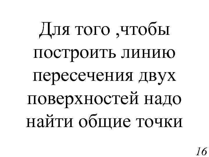 Для того , чтобы построить линию пересечения двух поверхностей надо найти общие точки 16