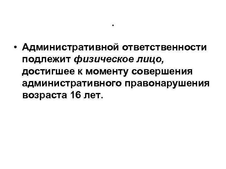 . • Административной ответственности подлежит физическое лицо, достигшее к моменту совершения административного правонарушения возраста