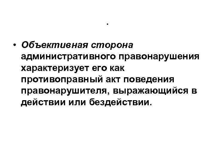 . • Объективная сторона административного правонарушения характеризует его как противоправный акт поведения правонарушителя, выражающийся