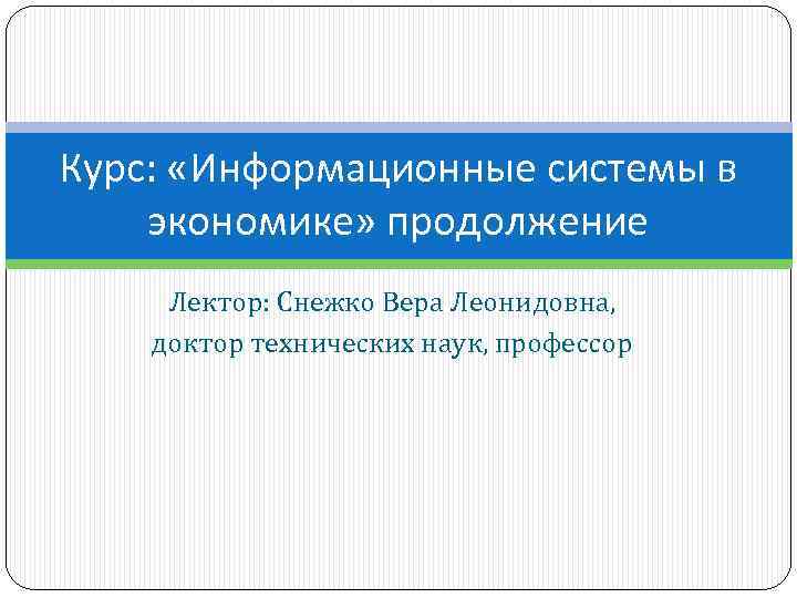 Курс: «Информационные системы в экономике» продолжение Лектор: Снежко Вера Леонидовна, доктор технических наук, профессор