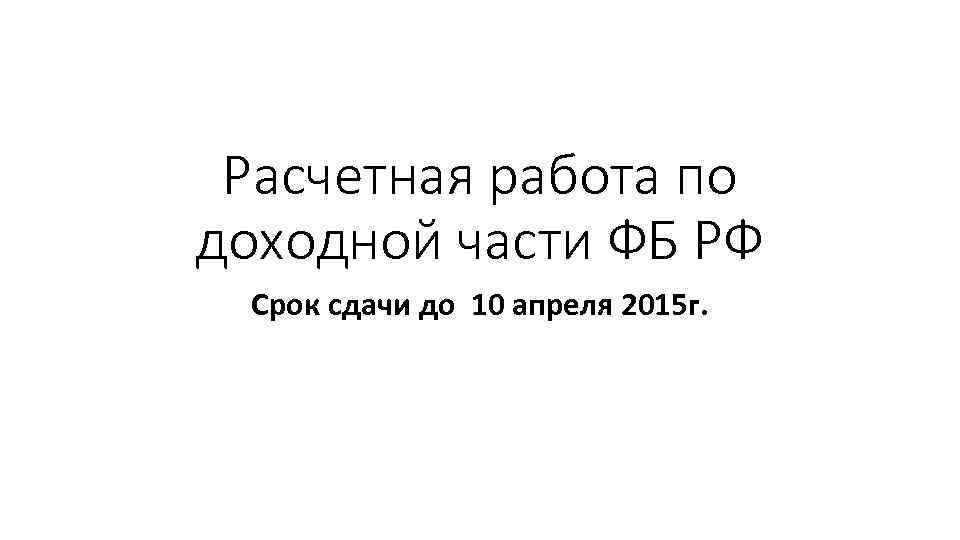 Расчетная работа по доходной части ФБ РФ Срок сдачи до 10 апреля 2015 г.