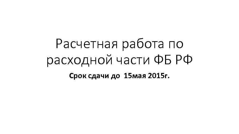 Расчетная работа по расходной части ФБ РФ Срок сдачи до 15 мая 2015 г.