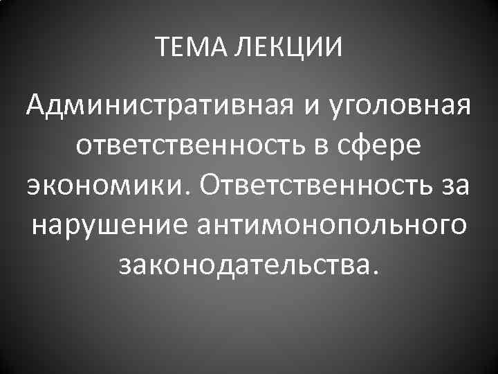 ТЕМА ЛЕКЦИИ Административная и уголовная ответственность в сфере экономики. Ответственность за нарушение антимонопольного законодательства.