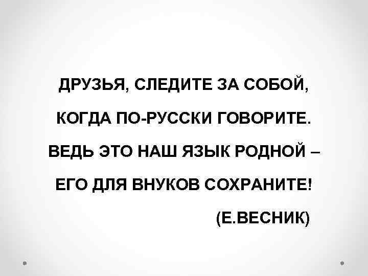 ДРУЗЬЯ, СЛЕДИТЕ ЗА СОБОЙ, КОГДА ПО-РУССКИ ГОВОРИТЕ. ВЕДЬ ЭТО НАШ ЯЗЫК РОДНОЙ – ЕГО