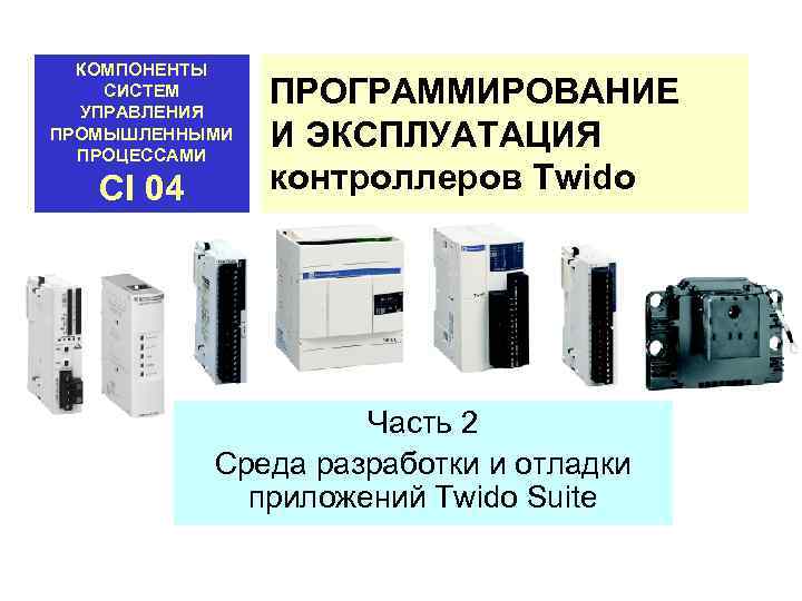 КОМПОНЕНТЫ СИСТЕМ УПРАВЛЕНИЯ ПРОМЫШЛЕННЫМИ ПРОЦЕССАМИ CI 04 ПРОГРАММИРОВАНИЕ И ЭКСПЛУАТАЦИЯ контроллеров Twido Часть 2