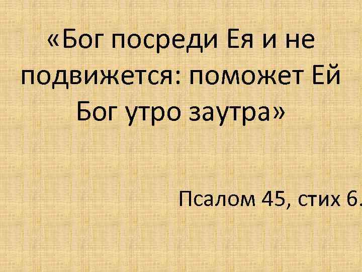  «Бог посреди Ея и не подвижется: поможет Ей Бог утро заутра» Псалом 45,