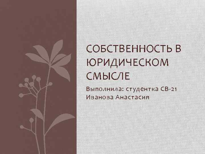 СОБСТВЕННОСТЬ В ЮРИДИЧЕСКОМ СМЫСЛЕ Выполнила: студентка СВ-21 Иванова Анастасия 