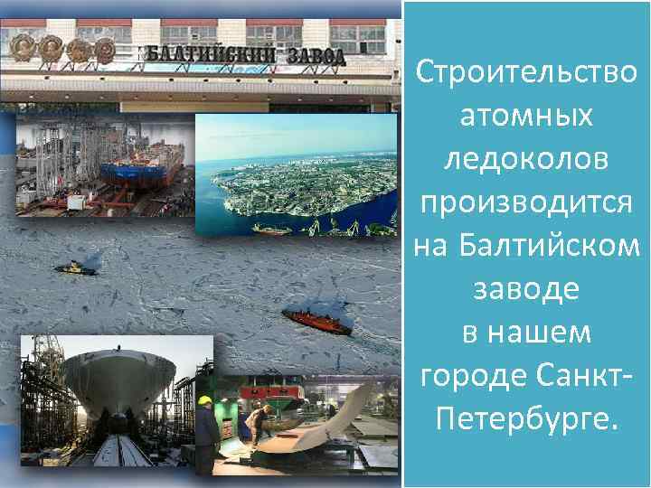 Строительство атомных ледоколов производится на Балтийском заводе в нашем городе Санкт. Петербурге. 
