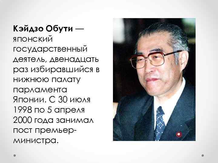 Кэйдзо Обути — японский государственный деятель, двенадцать раз избиравшийся в нижнюю палату парламента Японии.