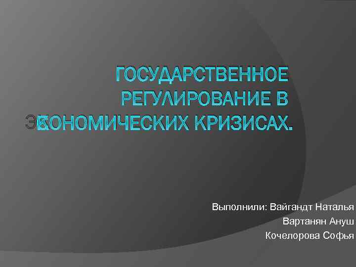 ГОСУДАРСТВЕННОЕ РЕГУЛИРОВАНИЕ В ЭКОНОМИЧЕСКИХ КРИЗИСАХ. Выполнили: Вайгандт Наталья Вартанян Ануш Кочелорова Софья 